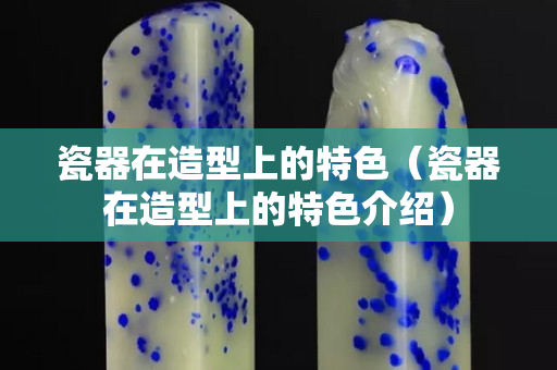 瓷器在造型上的特色（瓷器在造型上的特色介绍）