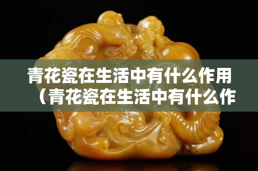 青花瓷在生活中有什么作用（青花瓷在生活中有什么作用画出来）