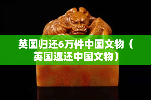 英国归还6万件中国文物（英国返还中国文物）