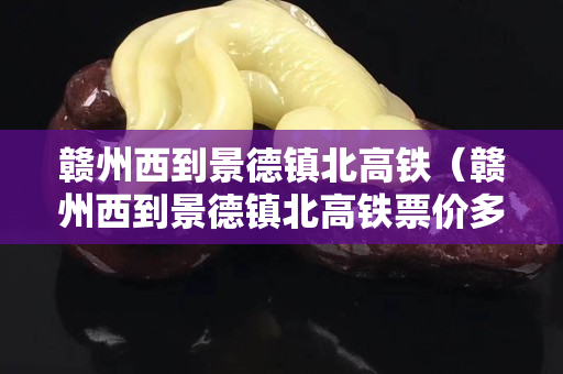 赣州西到景德镇北高铁（赣州西到景德镇北高铁票价多少）