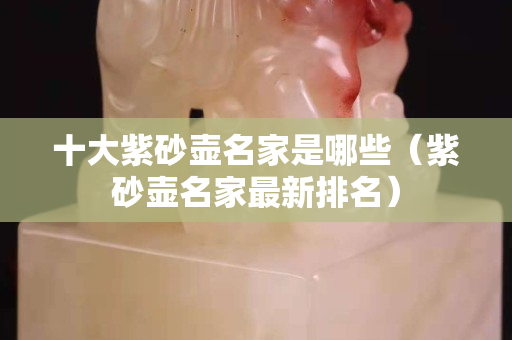 十大紫砂壶名家是哪些（紫砂壶名家最新排名）