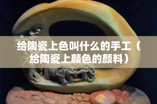 给陶瓷上色叫什么的手工（给陶瓷上颜色的颜料）