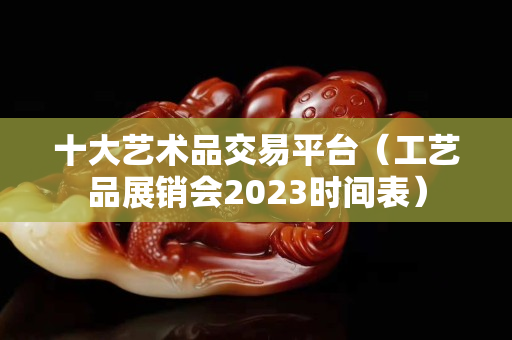 十大艺术品交易平台（工艺品展销会2023时间表）