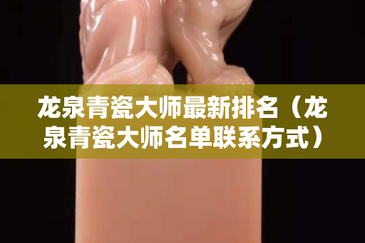 龙泉青瓷大师最新排名（龙泉青瓷大师名单联系方式）