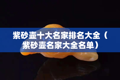 紫砂壶十大名家排名大全（紫砂壶名家大全名单）