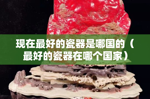 现在最好的瓷器是哪国的（最好的瓷器在哪个国家）