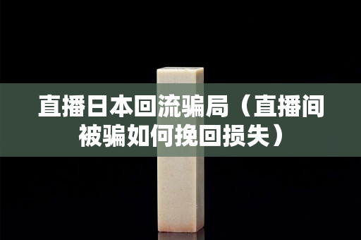 直播日本回流骗局（直播间被骗如何挽回损失）