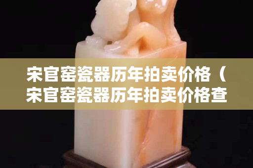 宋官窑瓷器历年拍卖价格（宋官窑瓷器历年拍卖价格查询）