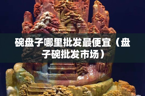 碗盘子哪里批发最便宜（盘子碗批发市场）