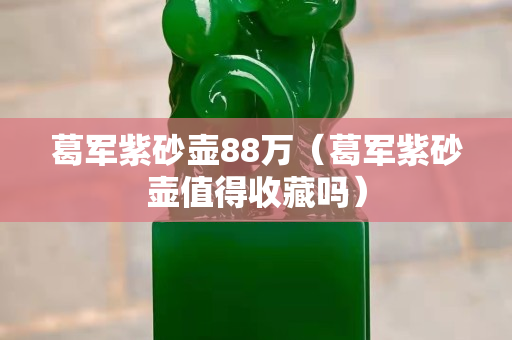 葛军紫砂壶88万（葛军紫砂壶值得收藏吗）