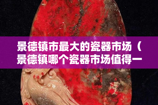景德镇市最大的瓷器市场（景德镇哪个瓷器市场值得一去）