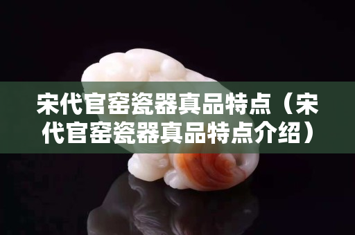 宋代官窑瓷器真品特点（宋代官窑瓷器真品特点介绍）