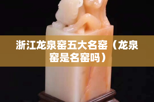 浙江龙泉窑五大名窑（龙泉窑是名窑吗）