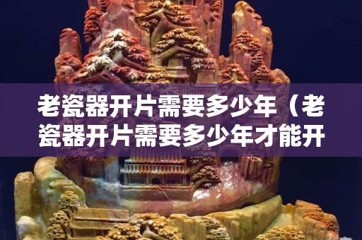 老瓷器开片需要多少年（老瓷器开片需要多少年才能开）