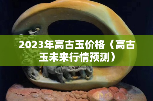 2023年高古玉价格（高古玉未来行情预测）