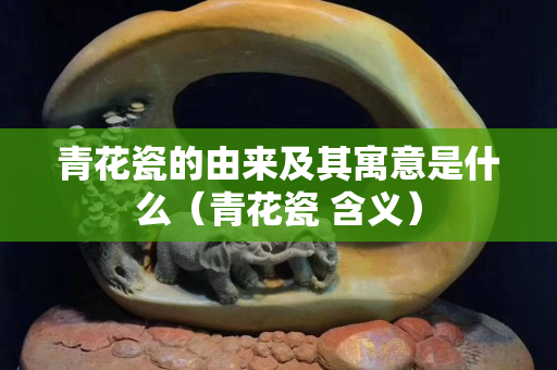 青花瓷的由来及其寓意是什么（青花瓷 含义）