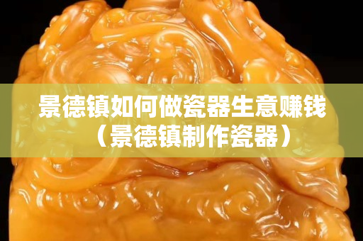 景德镇如何做瓷器生意赚钱（景德镇制作瓷器）