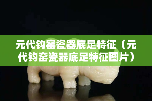 元代钧窑瓷器底足特征（元代钧窑瓷器底足特征图片）