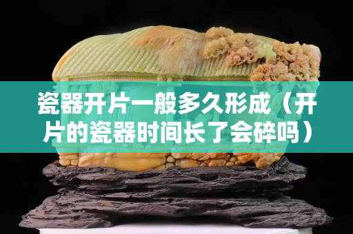瓷器开片一般多久形成（开片的瓷器时间长了会碎吗）