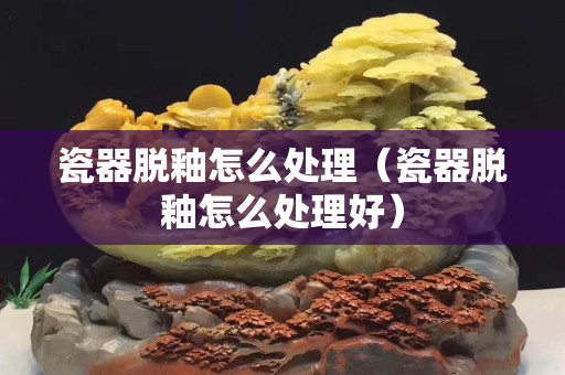 瓷器脱釉怎么处理（瓷器脱釉怎么处理好）
