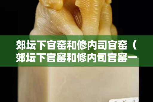 郊坛下官窑和修内司官窑（郊坛下官窑和修内司官窑一样吗）