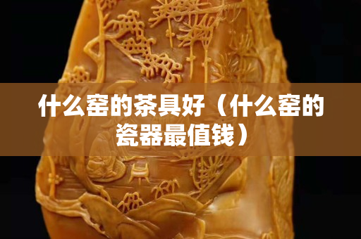 什么窑的茶具好（什么窑的瓷器最值钱）