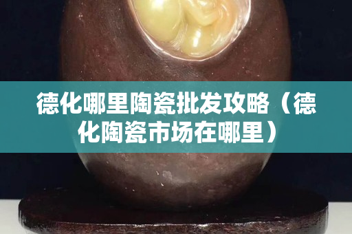 德化哪里陶瓷批发攻略（德化陶瓷市场在哪里）