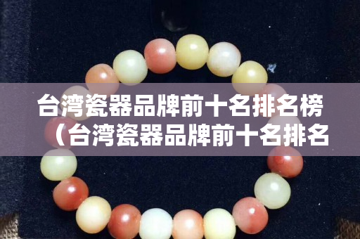 台湾瓷器品牌前十名排名榜（台湾瓷器品牌前十名排名榜最新）