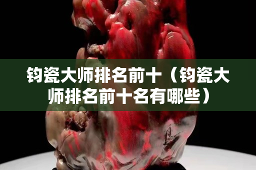 钧瓷大师排名前十（钧瓷大师排名前十名有哪些）