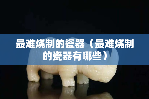 最难烧制的瓷器（最难烧制的瓷器有哪些）
