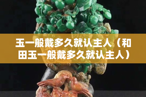 玉一般戴多久就认主人（和田玉一般戴多久就认主人）