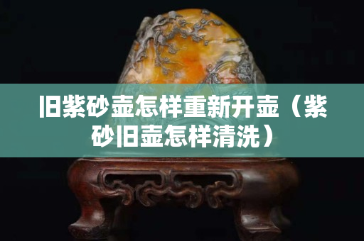旧紫砂壶怎样重新开壶（紫砂旧壶怎样清洗）