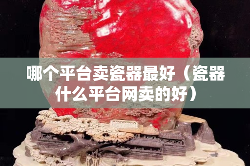 哪个平台卖瓷器最好（瓷器什么平台网卖的好）