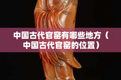中国古代官窑有哪些地方（中国古代官窑的位置）