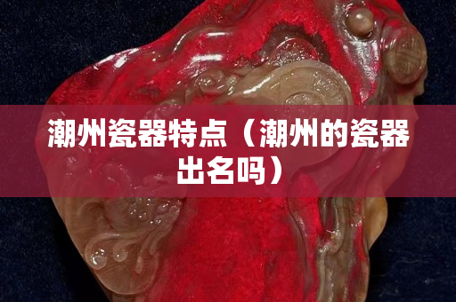 潮州瓷器特点（潮州的瓷器出名吗）