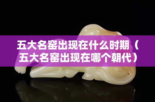 五大名窑出现在什么时期（五大名窑出现在哪个朝代）