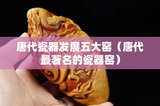 唐代瓷器发展五大窑（唐代最著名的瓷器窑）