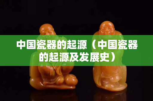 中国瓷器的起源（中国瓷器的起源及发展史）