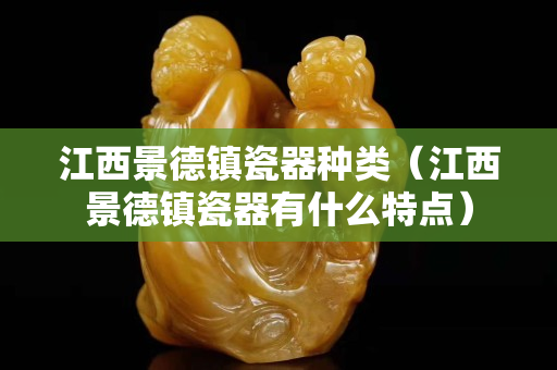 江西景德镇瓷器种类（江西景德镇瓷器有什么特点）