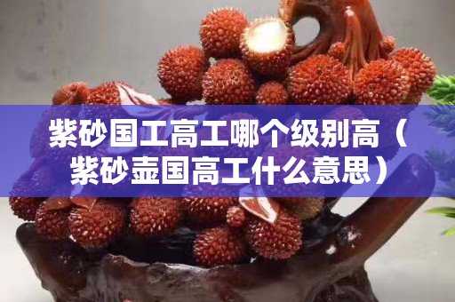 紫砂国工高工哪个级别高（紫砂壶国高工什么意思）