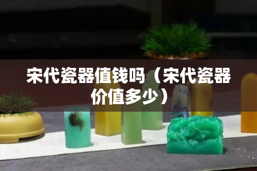 宋代瓷器值钱吗（宋代瓷器价值多少）