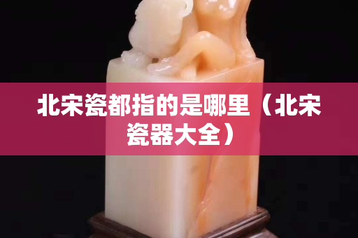 北宋瓷都指的是哪里（北宋瓷器大全）