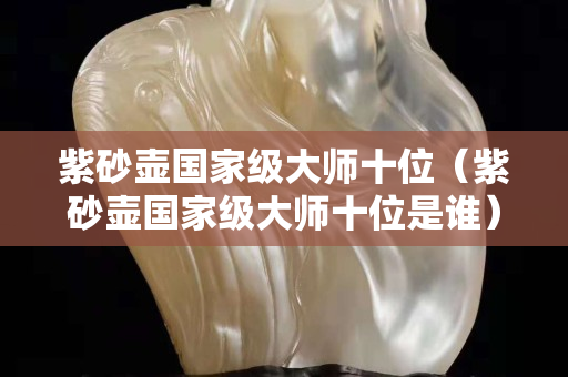 紫砂壶国家级大师十位（紫砂壶国家级大师十位是谁）