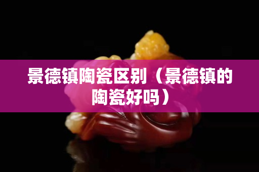 景德镇陶瓷区别（景德镇的陶瓷好吗）