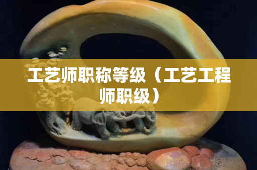 工艺师职称等级（工艺工程师职级）