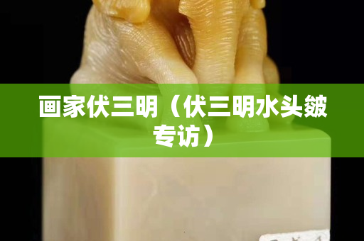 画家伏三明（伏三明水头皴专访）