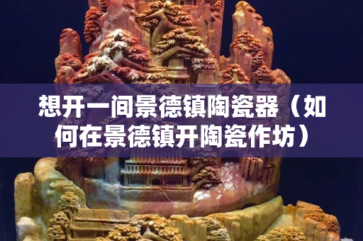 想开一间景德镇陶瓷器（如何在景德镇开陶瓷作坊）