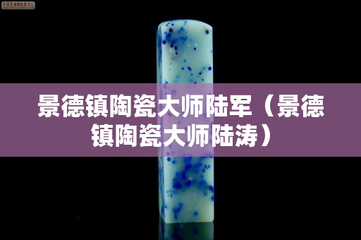 景德镇陶瓷大师陆军（景德镇陶瓷大师陆涛）