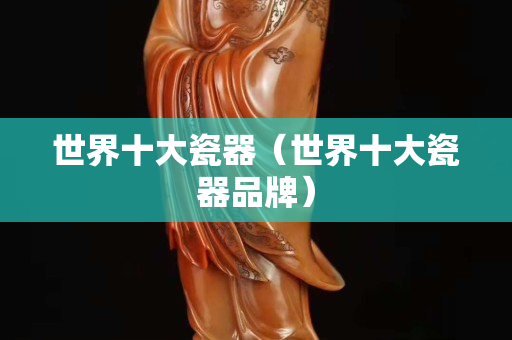 世界十大瓷器（世界十大瓷器品牌）