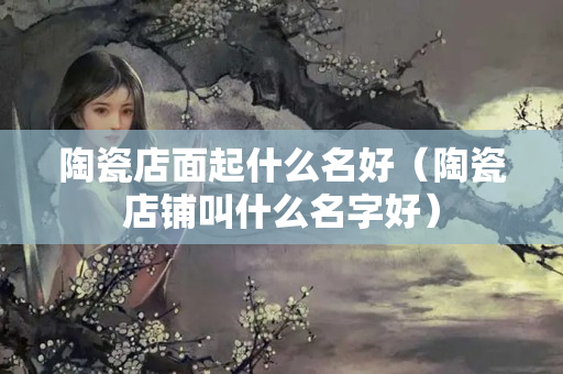 陶瓷店面起什么名好（陶瓷店铺叫什么名字好）